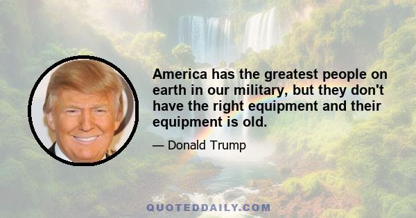 America has the greatest people on earth in our military, but they don't have the right equipment and their equipment is old.