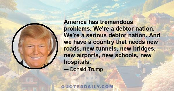 America has tremendous problems. We're a debtor nation. We're a serious debtor nation. And we have a country that needs new roads, new tunnels, new bridges, new airports, new schools, new hospitals.