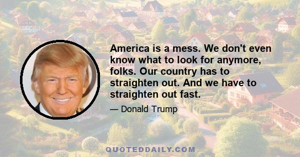 America is a mess. We don't even know what to look for anymore, folks. Our country has to straighten out. And we have to straighten out fast.