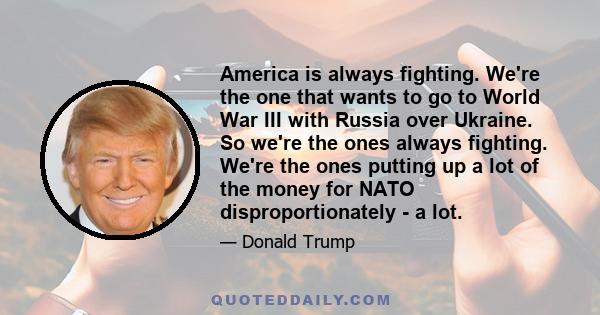 America is always fighting. We're the one that wants to go to World War III with Russia over Ukraine. So we're the ones always fighting. We're the ones putting up a lot of the money for NATO disproportionately - a lot.