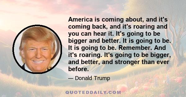 America is coming about, and it's coming back, and it's roaring and you can hear it. It's going to be bigger and better. It is going to be. It is going to be. Remember. And it's roaring. It's going to be bigger, and