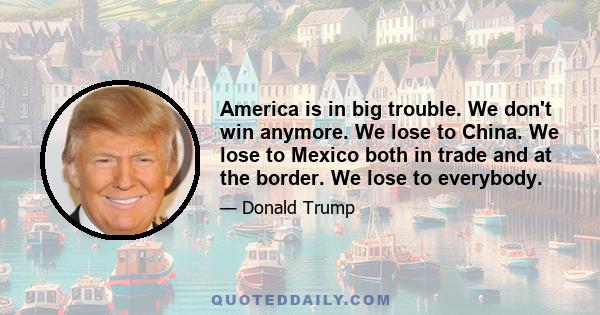 America is in big trouble. We don't win anymore. We lose to China. We lose to Mexico both in trade and at the border. We lose to everybody.