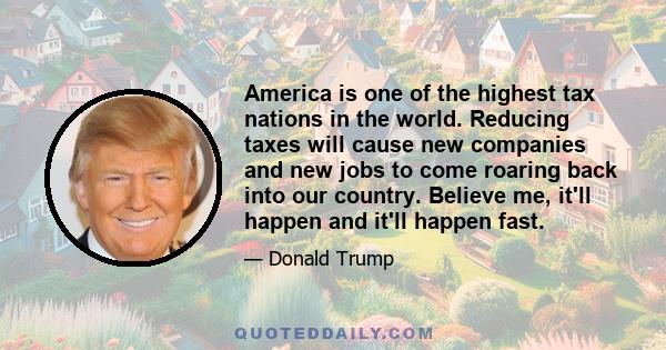 America is one of the highest tax nations in the world. Reducing taxes will cause new companies and new jobs to come roaring back into our country. Believe me, it'll happen and it'll happen fast.