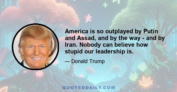 America is so outplayed by Putin and Assad, and by the way - and by Iran. Nobody can believe how stupid our leadership is.