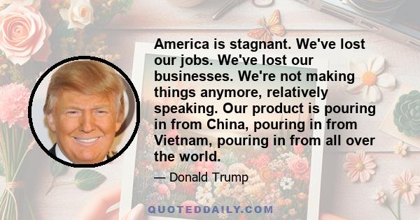 America is stagnant. We've lost our jobs. We've lost our businesses. We're not making things anymore, relatively speaking. Our product is pouring in from China, pouring in from Vietnam, pouring in from all over the