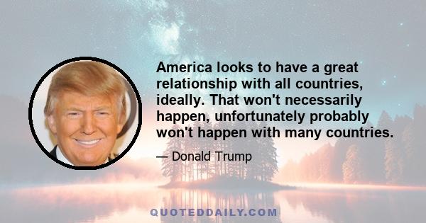 America looks to have a great relationship with all countries, ideally. That won't necessarily happen, unfortunately probably won't happen with many countries.