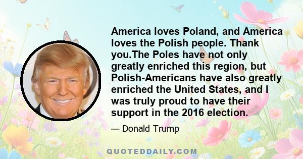 America loves Poland, and America loves the Polish people. Thank you.The Poles have not only greatly enriched this region, but Polish-Americans have also greatly enriched the United States, and I was truly proud to have 