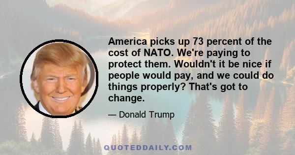 America picks up 73 percent of the cost of NATO. We're paying to protect them. Wouldn't it be nice if people would pay, and we could do things properly? That's got to change.