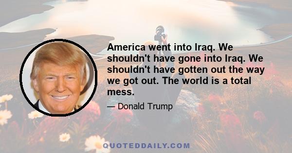 America went into Iraq. We shouldn't have gone into Iraq. We shouldn't have gotten out the way we got out. The world is a total mess.