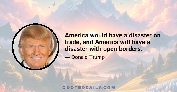 America would have a disaster on trade, and America will have a disaster with open borders.