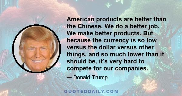 American products are better than the Chinese. We do a better job. We make better products. But because the currency is so low versus the dollar versus other things, and so much lower than it should be, it's very hard