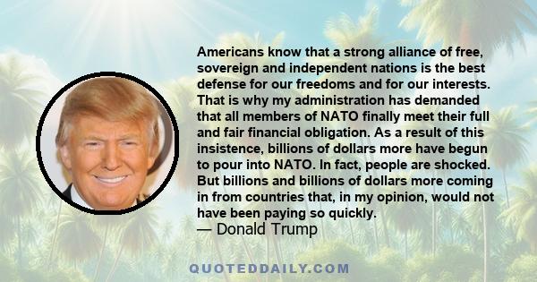 Americans know that a strong alliance of free, sovereign and independent nations is the best defense for our freedoms and for our interests. That is why my administration has demanded that all members of NATO finally