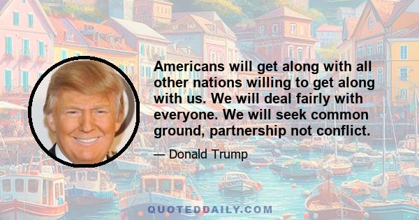 Americans will get along with all other nations willing to get along with us. We will deal fairly with everyone. We will seek common ground, partnership not conflict.