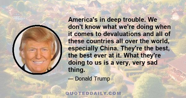 America's in deep trouble. We don't know what we're doing when it comes to devaluations and all of these countries all over the world, especially China. They're the best, the best ever at it. What they're doing to us is 