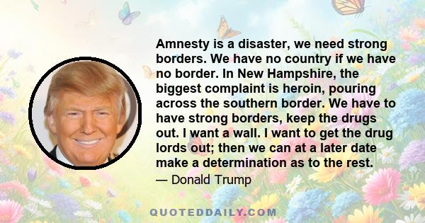 Amnesty is a disaster, we need strong borders. We have no country if we have no border. In New Hampshire, the biggest complaint is heroin, pouring across the southern border. We have to have strong borders, keep the