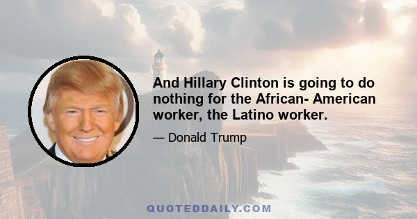 And Hillary Clinton is going to do nothing for the African- American worker, the Latino worker.