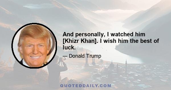 And personally, I watched him [Khizr Khan]. I wish him the best of luck.