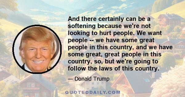 And there certainly can be a softening because we're not looking to hurt people. We want people -- we have some great people in this country, and we have some great, great people in this country, so, but we're going to