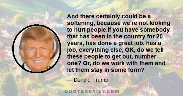 And there certainly could be a softening, because we're not looking to hurt people.If you have somebody that has been in the country for 20 years, has done a great job, has a job, everything else, OK, do we tell these