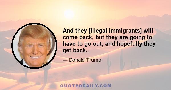 And they [illegal immigrants] will come back, but they are going to have to go out, and hopefully they get back.