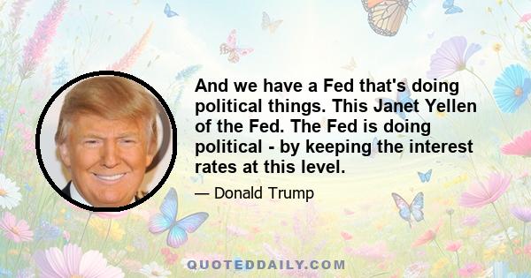 And we have a Fed that's doing political things. This Janet Yellen of the Fed. The Fed is doing political - by keeping the interest rates at this level.