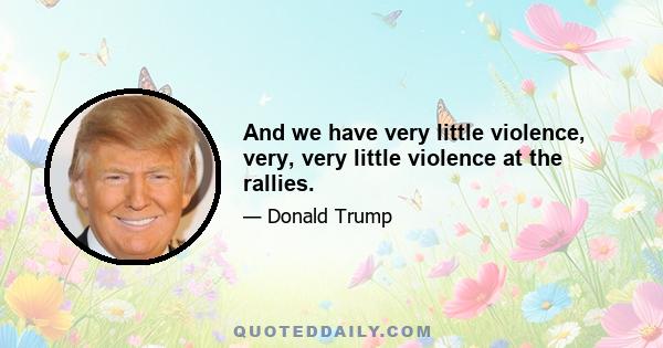 And we have very little violence, very, very little violence at the rallies.