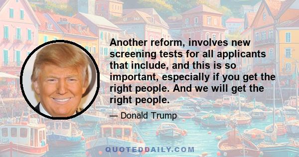 Another reform, involves new screening tests for all applicants that include, and this is so important, especially if you get the right people. And we will get the right people.