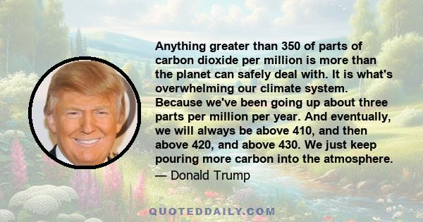 Anything greater than 350 of parts of carbon dioxide per million is more than the planet can safely deal with. It is what's overwhelming our climate system. Because we've been going up about three parts per million per