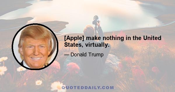 [Apple] make nothing in the United States, virtually.