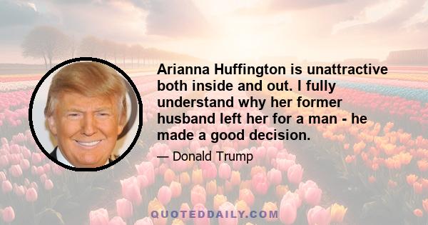 Arianna Huffington is unattractive both inside and out. I fully understand why her former husband left her for a man - he made a good decision.