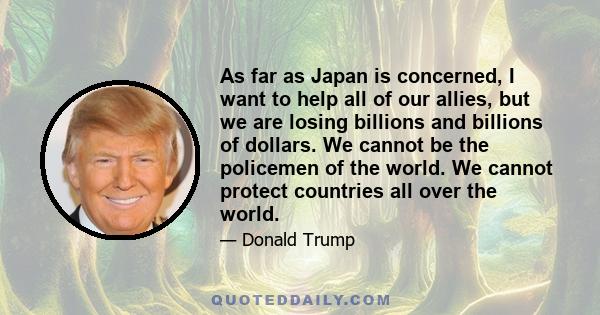 As far as Japan is concerned, I want to help all of our allies, but we are losing billions and billions of dollars. We cannot be the policemen of the world. We cannot protect countries all over the world.