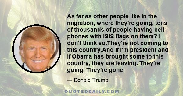 As far as other people like in the migration, where they're going, tens of thousands of people having cell phones with ISIS flags on them? I don't think so.They're not coming to this country.And if I'm president and if