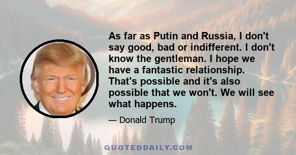 As far as Putin and Russia, I don't say good, bad or indifferent. I don't know the gentleman. I hope we have a fantastic relationship. That's possible and it's also possible that we won't. We will see what happens.