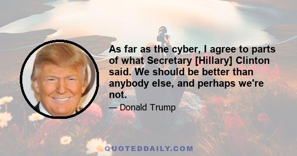 As far as the cyber, I agree to parts of what Secretary [Hillary] Clinton said. We should be better than anybody else, and perhaps we're not.