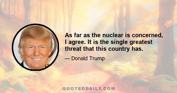 As far as the nuclear is concerned, I agree. It is the single greatest threat that this country has.