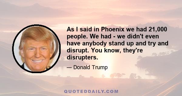 As I said in Phoenix we had 21,000 people. We had - we didn't even have anybody stand up and try and disrupt. You know, they're disrupters.