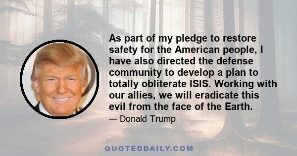 As part of my pledge to restore safety for the American people, I have also directed the defense community to develop a plan to totally obliterate ISIS. Working with our allies, we will eradicate this evil from the face 