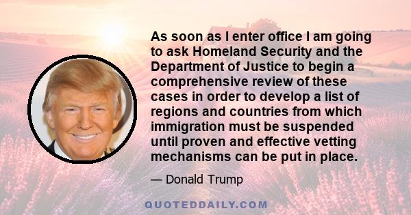 As soon as I enter office I am going to ask Homeland Security and the Department of Justice to begin a comprehensive review of these cases in order to develop a list of regions and countries from which immigration must