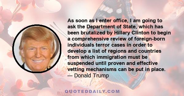 As soon as I enter office, I am going to ask the Department of State, which has been brutalized by Hillary Clinton to begin a comprehensive review of foreign-born individuals terror cases in order to develop a list of