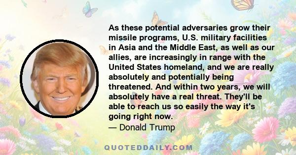 As these potential adversaries grow their missile programs, U.S. military facilities in Asia and the Middle East, as well as our allies, are increasingly in range with the United States homeland, and we are really