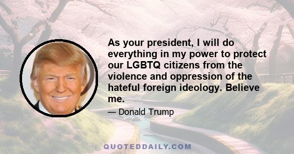 As your president, I will do everything in my power to protect our LGBTQ citizens from the violence and oppression of the hateful foreign ideology. Believe me.