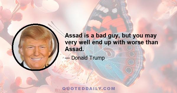 Assad is a bad guy, but you may very well end up with worse than Assad.