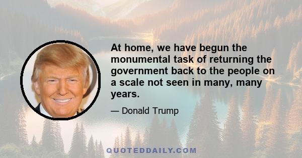 At home, we have begun the monumental task of returning the government back to the people on a scale not seen in many, many years.