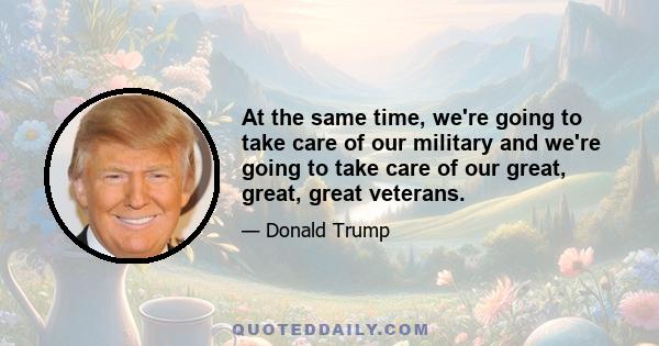 At the same time, we're going to take care of our military and we're going to take care of our great, great, great veterans.