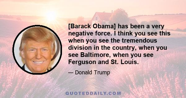 [Barack Obama] has been a very negative force. I think you see this when you see the tremendous division in the country, when you see Baltimore, when you see Ferguson and St. Louis.