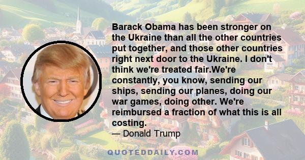 Barack Obama has been stronger on the Ukraine than all the other countries put together, and those other countries right next door to the Ukraine. I don't think we're treated fair.We're constantly, you know, sending our 