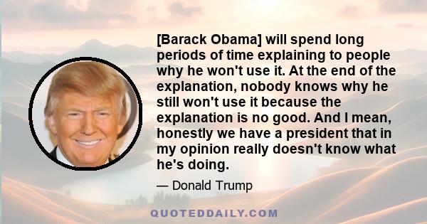 [Barack Obama] will spend long periods of time explaining to people why he won't use it. At the end of the explanation, nobody knows why he still won't use it because the explanation is no good. And I mean, honestly we