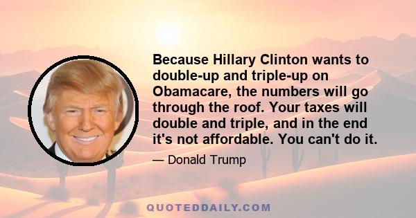 Because Hillary Clinton wants to double-up and triple-up on Obamacare, the numbers will go through the roof. Your taxes will double and triple, and in the end it's not affordable. You can't do it.