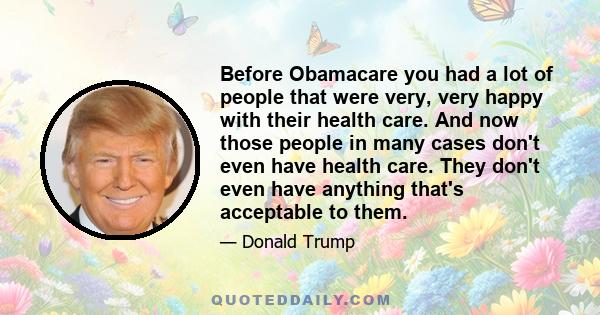 Before Obamacare you had a lot of people that were very, very happy with their health care. And now those people in many cases don't even have health care. They don't even have anything that's acceptable to them.