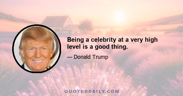 Being a celebrity at a very high level is a good thing.